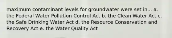 maximum contaminant levels for groundwater were set in... a. the Federal Water Pollution Control Act b. the Clean Water Act c. the Safe Drinking Water Act d. the Resource Conservation and Recovery Act e. the Water Quality Act