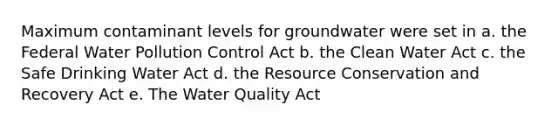 Maximum contaminant levels for groundwater were set in a. the Federal Water Pollution Control Act b. the Clean Water Act c. the Safe Drinking Water Act d. the Resource Conservation and Recovery Act e. The Water Quality Act