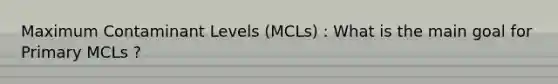 Maximum Contaminant Levels (MCLs) : What is the main goal for Primary MCLs ?