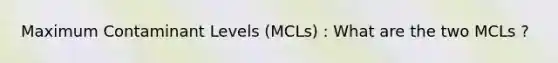 Maximum Contaminant Levels (MCLs) : What are the two MCLs ?