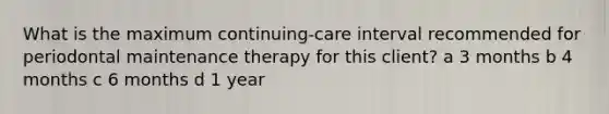 What is the maximum continuing-care interval recommended for periodontal maintenance therapy for this client? a 3 months b 4 months c 6 months d 1 year