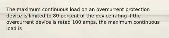 The maximum continuous load on an overcurrent protection device is limited to 80 percent of the device rating if the overcurrent device is rated 100 amps, the maximum continuous load is ___