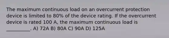 The maximum continuous load on an overcurrent protection device is limited to 80% of the device rating. If the overcurrent device is rated 100 A, the maximum continuous load is __________. A) 72A B) 80A C) 90A D) 125A