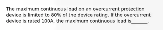 The maximum continuous load on an overcurrent protection device is limited to 80% of the device rating. If the overcurrent device is rated 100A, the maximum continuous load is_______.