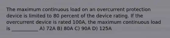 The maximum continuous load on an overcurrent protection device is limited to 80 percent of the device rating. If the overcurrent device is rated 100A, the maximum continuous load is ___________ A) 72A B) 80A C) 90A D) 125A