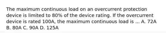 The maximum continuous load on an overcurrent protection device is limited to 80% of the device rating. If the overcurrent device is rated 100A, the maximum continuous load is ... A. 72A B. 80A C. 90A D. 125A