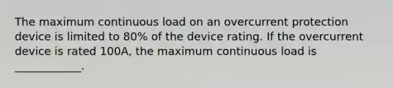 The maximum continuous load on an overcurrent protection device is limited to 80% of the device rating. If the overcurrent device is rated 100A, the maximum continuous load is ____________.