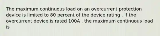 The maximum continuous load on an overcurrent protection device is limited to 80 percent of the device rating . If the overcurrent device is rated 100A , the maximum continuous load is