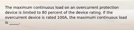 The maximum continuous load on an overcurrent protection device is limited to 80 percent of the device rating. If the overcurrent device is rated 100A, the maximum continuous load is _____.