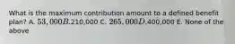 What is the maximum contribution amount to a defined benefit plan? A. 53,000 B.210,000 C. 265,000 D.400,000 E. None of the above