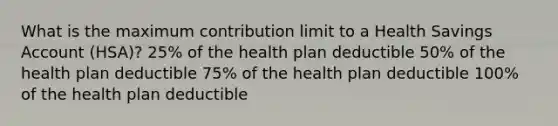 What is the maximum contribution limit to a Health Savings Account (HSA)? 25% of the health plan deductible 50% of the health plan deductible 75% of the health plan deductible 100% of the health plan deductible