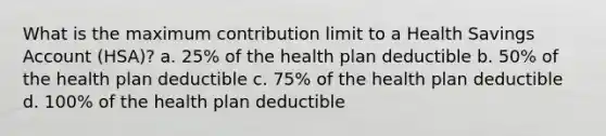 What is the maximum contribution limit to a Health Savings Account (HSA)? a. 25% of the health plan deductible b. 50% of the health plan deductible c. 75% of the health plan deductible d. 100% of the health plan deductible