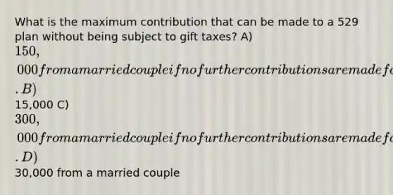 What is the maximum contribution that can be made to a 529 plan without being subject to gift taxes? A) 150,000 from a married couple if no further contributions are made for the next five years. B)15,000 C) 300,000 from a married couple if no further contributions are made for the next ten years. D)30,000 from a married couple