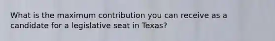 What is the maximum contribution you can receive as a candidate for a legislative seat in Texas?