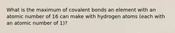 What is the maximum of covalent bonds an element with an atomic number of 16 can make with hydrogen atoms (each with an atomic number of 1)?