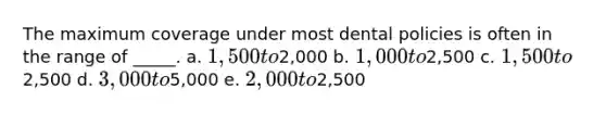 The maximum coverage under most dental policies is often in the range of _____. a. ​1,500 to2,000 b. ​1,000 to2,500 c. ​1,500 to2,500 d. ​3,000 to5,000 e. ​2,000 to2,500
