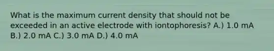 What is the maximum current density that should not be exceeded in an active electrode with iontophoresis? A.) 1.0 mA B.) 2.0 mA C.) 3.0 mA D.) 4.0 mA