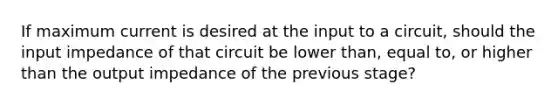 If maximum current is desired at the input to a circuit, should the input impedance of that circuit be lower than, equal to, or higher than the output impedance of the previous stage?