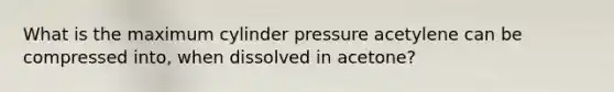 What is the maximum cylinder pressure acetylene can be compressed into, when dissolved in acetone?