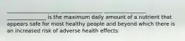 ____________________ ________________ ________________ _______________ is the maximum daily amount of a nutrient that appears safe for most healthy people and beyond which there is an increased risk of adverse health effects.