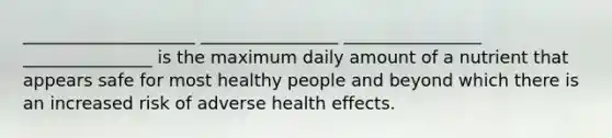 ____________________ ________________ ________________ _______________ is the maximum daily amount of a nutrient that appears safe for most healthy people and beyond which there is an increased risk of adverse health effects.