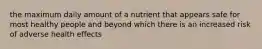 the maximum daily amount of a nutrient that appears safe for most healthy people and beyond which there is an increased risk of adverse health effects