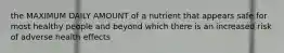 the MAXIMUM DAILY AMOUNT of a nutrient that appears safe for most healthy people and beyond which there is an increased risk of adverse health effects
