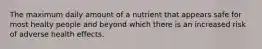 The maximum daily amount of a nutrient that appears safe for most healty people and beyond which there is an increased risk of adverse health effects.