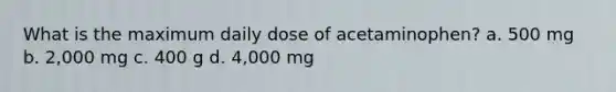 What is the maximum daily dose of acetaminophen? a. 500 mg b. 2,000 mg c. 400 g d. 4,000 mg