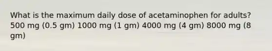 What is the maximum daily dose of acetaminophen for adults? 500 mg (0.5 gm) 1000 mg (1 gm) 4000 mg (4 gm) 8000 mg (8 gm)