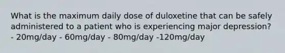 What is the maximum daily dose of duloxetine that can be safely administered to a patient who is experiencing major depression? - 20mg/day - 60mg/day - 80mg/day -120mg/day