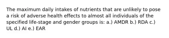 The maximum daily intakes of nutrients that are unlikely to pose a risk of adverse health effects to almost all individuals of the specified life-stage and gender groups is: a.) AMDR b.) RDA c.) UL d.) AI e.) EAR