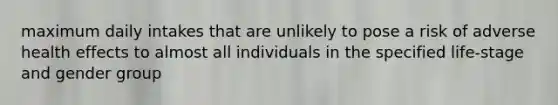 maximum daily intakes that are unlikely to pose a risk of adverse health effects to almost all individuals in the specified life-stage and gender group