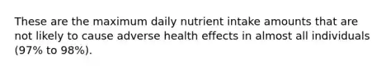 These are the maximum daily nutrient intake amounts that are not likely to cause adverse health effects in almost all individuals (97% to 98%).