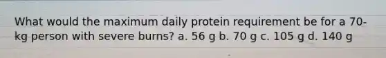 What would the maximum daily protein requirement be for a 70-kg person with severe burns? a. 56 g b. 70 g c. 105 g d. 140 g