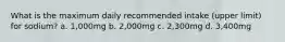 What is the maximum daily recommended intake (upper limit) for sodium? a. 1,000mg b. 2,000mg c. 2,300mg d. 3,400mg