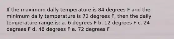 If the maximum daily temperature is 84 degrees F and the minimum daily temperature is 72 degrees F, then the daily temperature range is: a. 6 degrees F b. 12 degrees F c. 24 degrees F d. 48 degrees F e. 72 degrees F