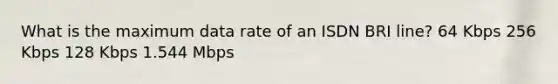 What is the maximum data rate of an ISDN BRI line? 64 Kbps 256 Kbps 128 Kbps 1.544 Mbps