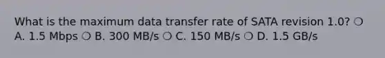 What is the maximum data transfer rate of SATA revision 1.0? ❍ A. 1.5 Mbps ❍ B. 300 MB/s ❍ C. 150 MB/s ❍ D. 1.5 GB/s