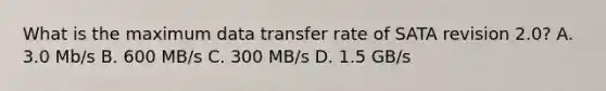 What is the maximum data transfer rate of SATA revision 2.0? A. 3.0 Mb/s B. 600 MB/s C. 300 MB/s D. 1.5 GB/s