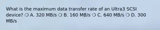 What is the maximum data transfer rate of an Ultra3 SCSI device? ❍ A. 320 MB/s ❍ B. 160 MB/s ❍ C. 640 MB/s ❍ D. 300 MB/s