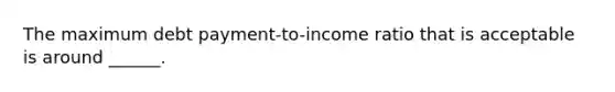 The maximum debt payment-to-income ratio that is acceptable is around ______.