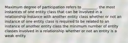 Maximum degree of participation refers to ________. the most instances of one entity class that can be involved in a relationship instance with another entity class whether or not an instance of one entity class is required to be related to an instance of another entity class the minimum number of entity classes involved in a relationship whether or not an entity is a weak entity