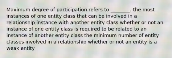 Maximum degree of participation refers to ________. the most instances of one entity class that can be involved in a relationship instance with another entity class whether or not an instance of one entity class is required to be related to an instance of another entity class the minimum number of entity classes involved in a relationship whether or not an entity is a weak entity