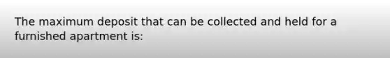 The maximum deposit that can be collected and held for a furnished apartment is: