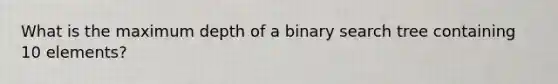 What is the maximum depth of a binary search tree containing 10 elements?