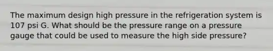 The maximum design high pressure in the refrigeration system is 107 psi G. What should be the pressure range on a pressure gauge that could be used to measure the high side pressure?