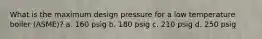 What is the maximum design pressure for a low temperature boiler (ASME)? a. 160 psig b. 180 psig c. 210 psig d. 250 psig