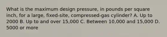 What is the maximum design pressure, in pounds per square inch, for a large, fixed-site, compressed-gas cylinder? A. Up to 2000 B. Up to and over 15,000 C. Between 10,000 and 15,000 D. 5000 or more