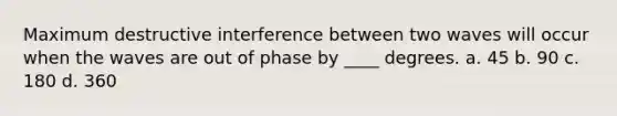 Maximum destructive interference between two waves will occur when the waves are out of phase by ____ degrees. a. 45 b. 90 c. 180 d. 360